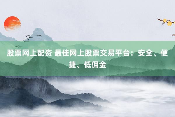 股票网上配资 最佳网上股票交易平台：安全、便捷、低佣金