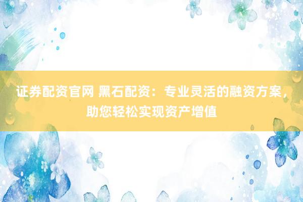 证券配资官网 黑石配资：专业灵活的融资方案，助您轻松实现资产增值
