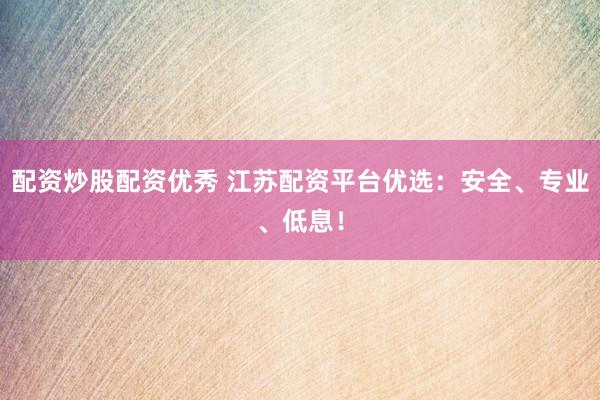配资炒股配资优秀 江苏配资平台优选：安全、专业、低息！