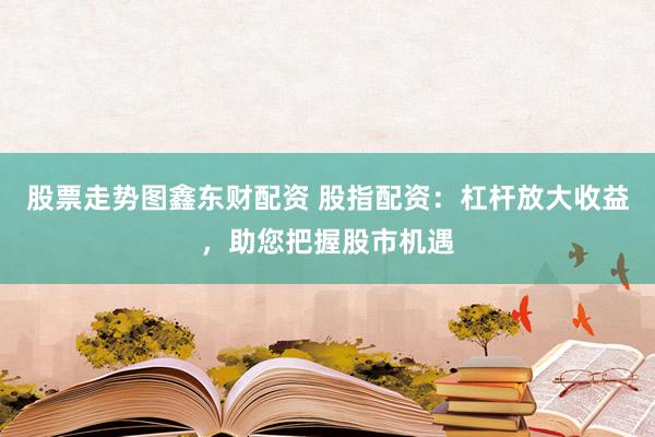 股票走势图鑫东财配资 股指配资：杠杆放大收益，助您把握股市机遇