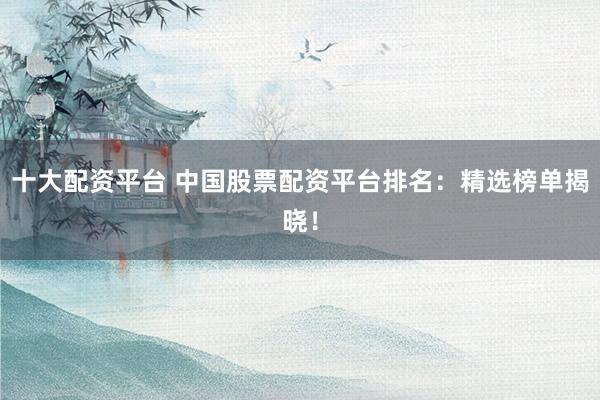 十大配资平台 中国股票配资平台排名：精选榜单揭晓！
