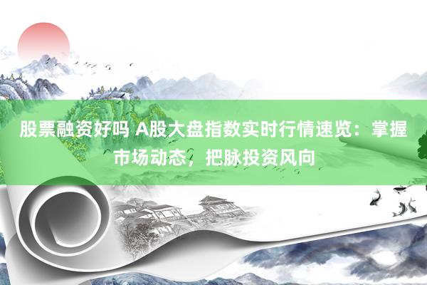 股票融资好吗 A股大盘指数实时行情速览：掌握市场动态，把脉投资风向