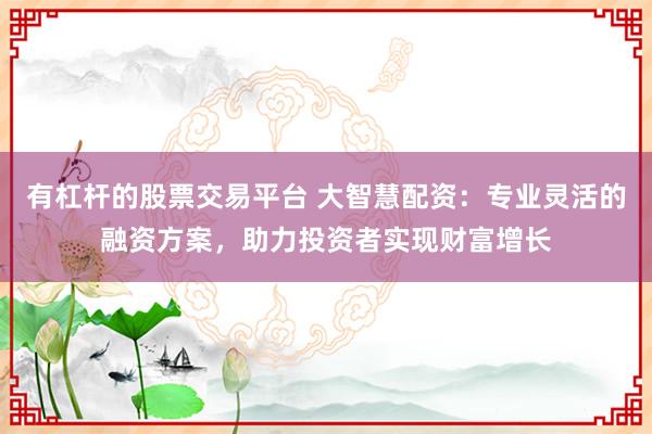 有杠杆的股票交易平台 大智慧配资：专业灵活的融资方案，助力投资者实现财富增长