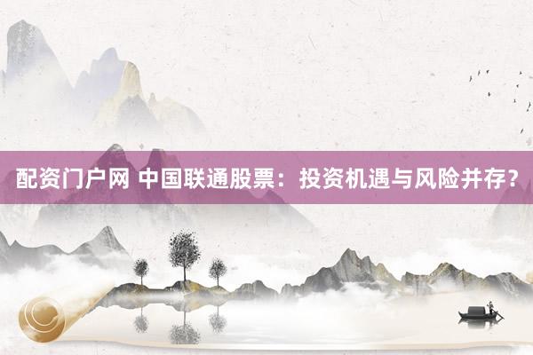 配资门户网 中国联通股票：投资机遇与风险并存？