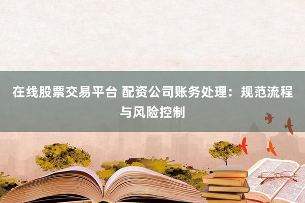 在线股票交易平台 配资公司账务处理：规范流程与风险控制