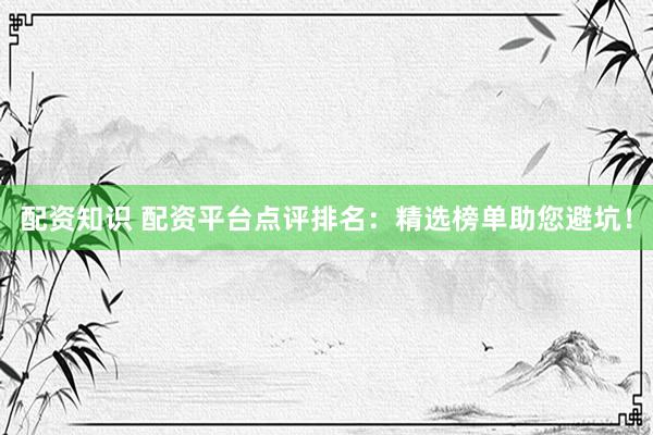 配资知识 配资平台点评排名：精选榜单助您避坑！