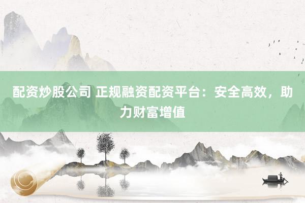 配资炒股公司 正规融资配资平台：安全高效，助力财富增值