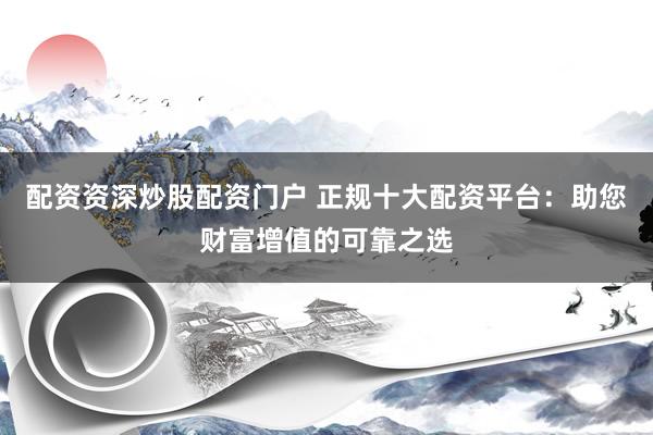 配资资深炒股配资门户 正规十大配资平台：助您财富增值的可靠之选