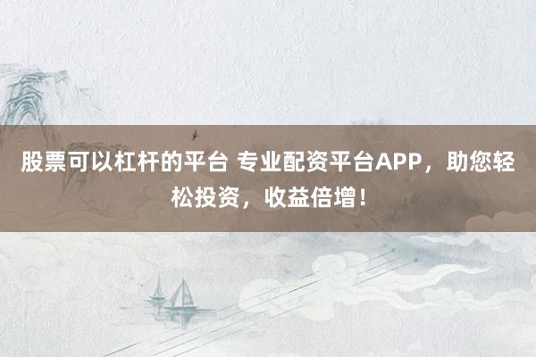 股票可以杠杆的平台 专业配资平台APP，助您轻松投资，收益倍增！
