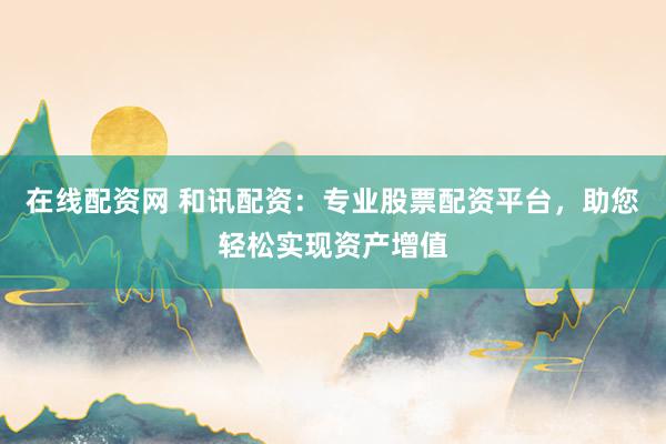 在线配资网 和讯配资：专业股票配资平台，助您轻松实现资产增值