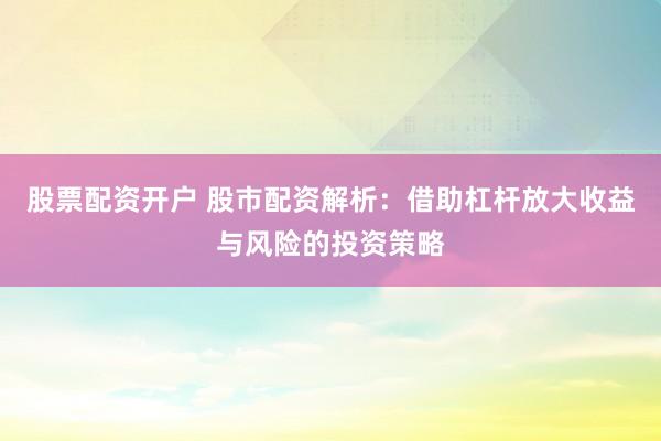 股票配资开户 股市配资解析：借助杠杆放大收益与风险的投资策略