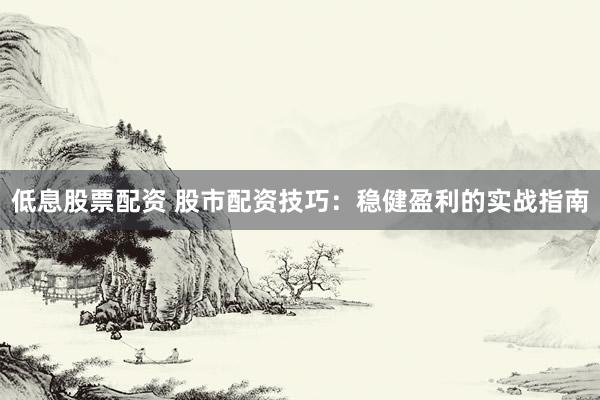 低息股票配资 股市配资技巧：稳健盈利的实战指南
