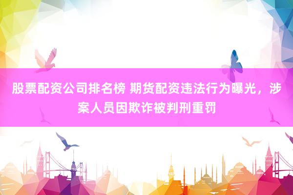 股票配资公司排名榜 期货配资违法行为曝光，涉案人员因欺诈被判刑重罚
