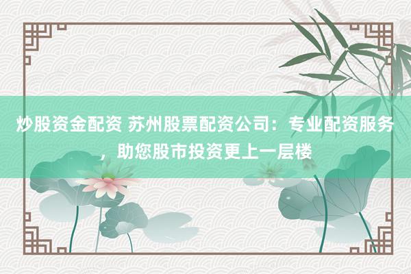 炒股资金配资 苏州股票配资公司：专业配资服务，助您股市投资更上一层楼