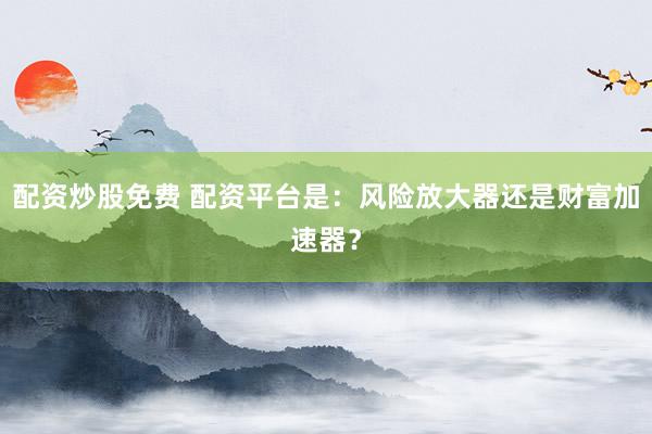 配资炒股免费 配资平台是：风险放大器还是财富加速器？