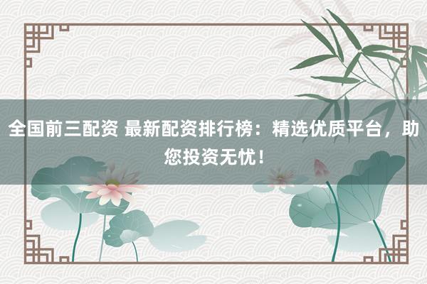 全国前三配资 最新配资排行榜：精选优质平台，助您投资无忧！