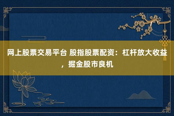 网上股票交易平台 股指股票配资：杠杆放大收益，掘金股市良机