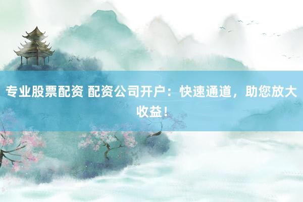 专业股票配资 配资公司开户：快速通道，助您放大收益！