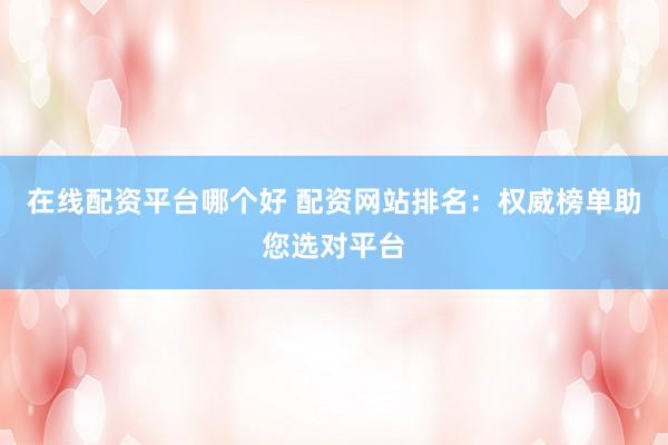 在线配资平台哪个好 配资网站排名：权威榜单助您选对平台