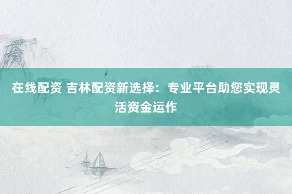 在线配资 吉林配资新选择：专业平台助您实现灵活资金运作
