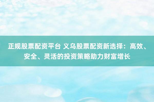 正规股票配资平台 义乌股票配资新选择：高效、安全、灵活的投资策略助力财富增长