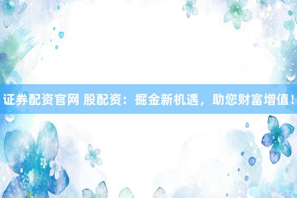 证券配资官网 股配资：掘金新机遇，助您财富增值！