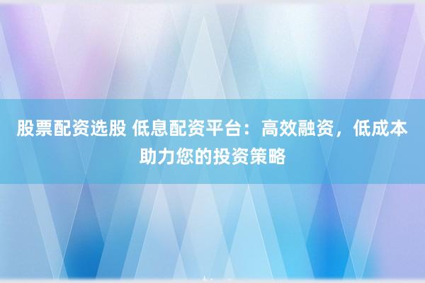 股票配资选股 低息配资平台：高效融资，低成本助力您的投资策略