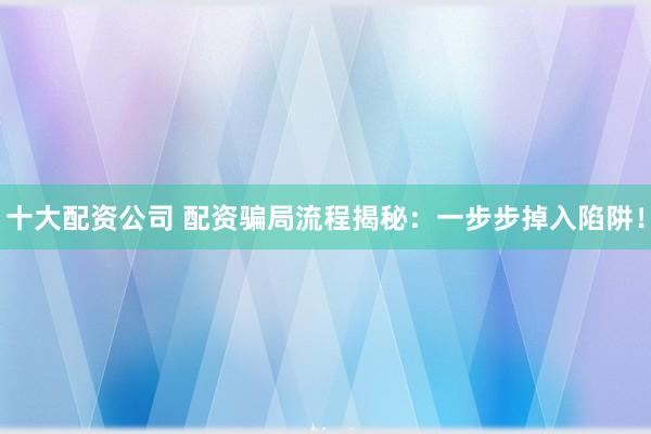 十大配资公司 配资骗局流程揭秘:一步步掉入陷阱!