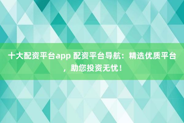 十大配资平台app 配资平台导航:精选优质平台,助您投资无忧!