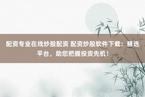 配资专业在线炒股配资 配资炒股软件下载:精选平台,助您把握投资先机!