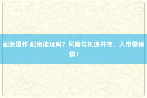 配资操作 配资能玩吗？风险与机遇并存，入市需谨慎！