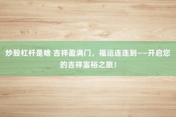 炒股杠杆是啥 吉祥盈满门，福运连连到——开启您的吉祥富裕之旅！