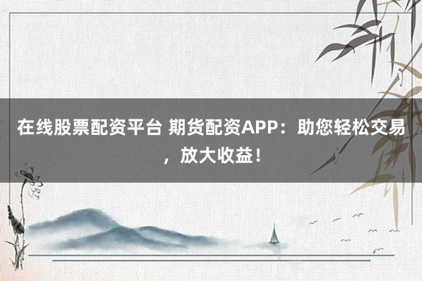 在线股票配资平台 期货配资APP:助您轻松交易,放大收益!