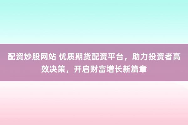 配资炒股网站 优质期货配资平台,助力投资者高效决策,开启财富增长新篇章