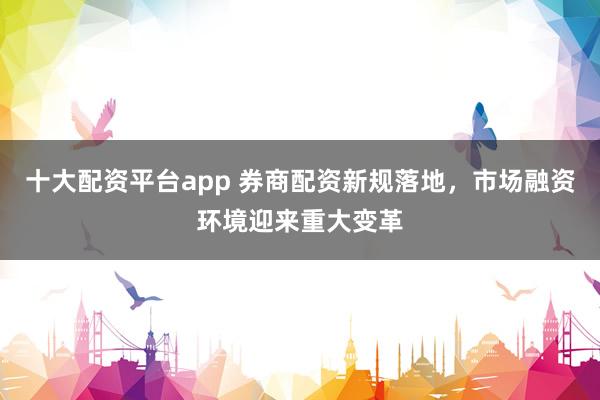 十大配资平台app 券商配资新规落地,市场融资环境迎来重大变革