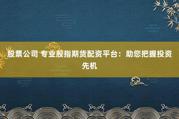 股票公司 专业股指期货配资平台:助您把握投资先机