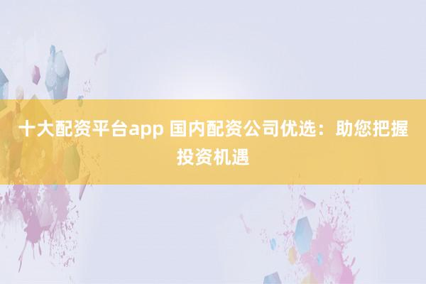 十大配资平台app 国内配资公司优选：助您把握投资机遇