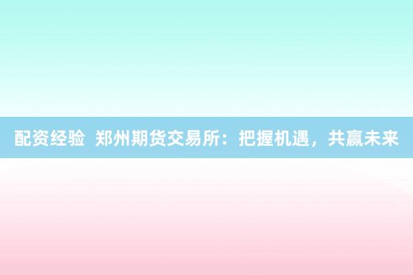 配资经验  郑州期货交易所：把握机遇，共赢未来