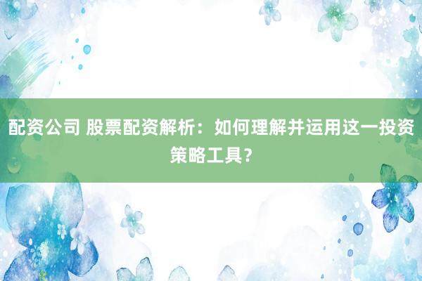 配资公司 股票配资解析：如何理解并运用这一投资策略工具？