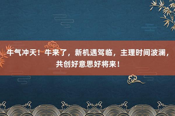 牛气冲天！牛来了，新机遇驾临，主理时间波澜，共创好意思好将来！