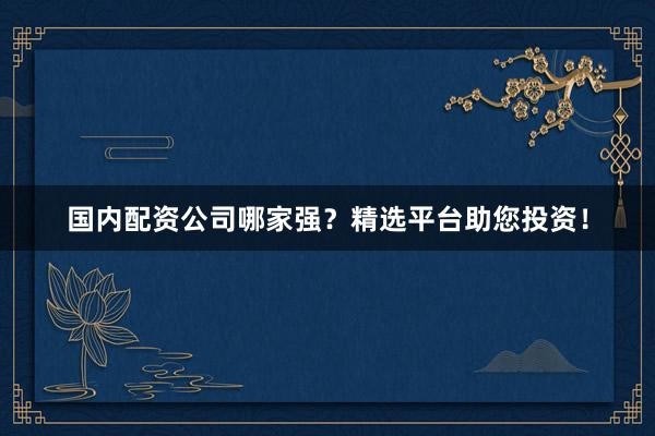 国内配资公司哪家强?精选平台助您投资!