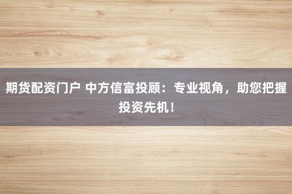 期货配资门户 中方信富投顾：专业视角，助您把握投资先机！