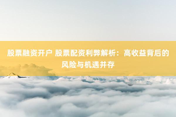 股票融资开户 股票配资利弊解析：高收益背后的风险与机遇并存