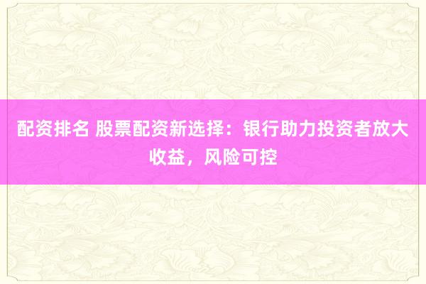 配资排名 股票配资新选择：银行助力投资者放大收益，风险可控