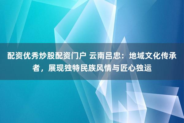 配资优秀炒股配资门户 云南吕忠：地域文化传承者，展现独特民族风情与匠心独运
