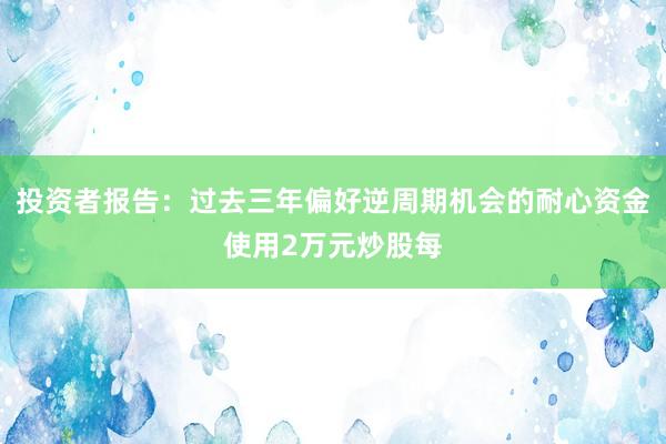 投资者报告：过去三年偏好逆周期机会的耐心资金使用2万元炒股每