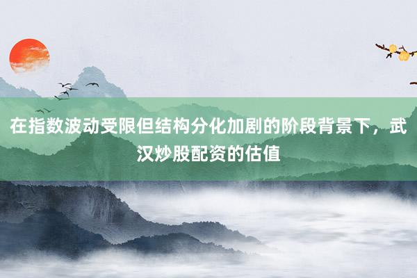 在指数波动受限但结构分化加剧的阶段背景下，武汉炒股配资的估值
