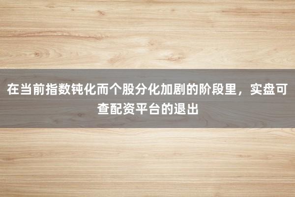 在当前指数钝化而个股分化加剧的阶段里，实盘可查配资平台的退出