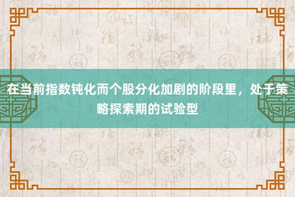 在当前指数钝化而个股分化加剧的阶段里，处于策略探索期的试验型