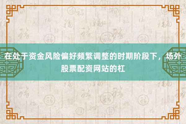 在处于资金风险偏好频繁调整的时期阶段下,场外股票配资网站的杠